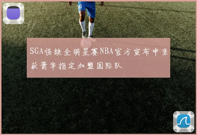 SGA伤缺全明星赛NBA官方宣布申京获萧华指定加盟国际队