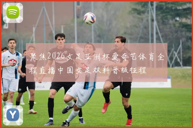 聚焦2026女足亚洲杯爱奇艺体育全程直播中国女足双料晋级征程
