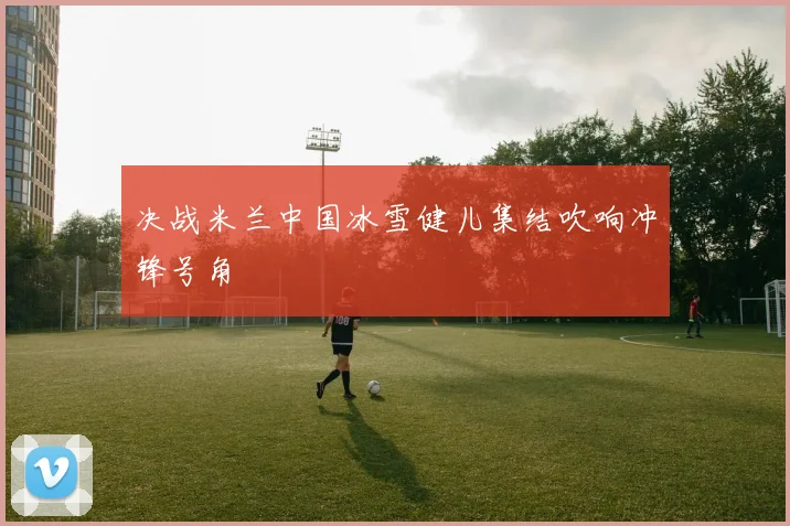 决战米兰中国冰雪健儿集结吹响冲锋号角