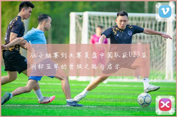 从小组赛到决赛复盘中国队获U23亚洲杯亚军的晋级之路与启示