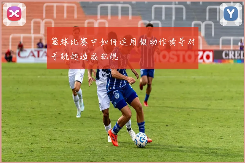 篮球比赛中如何运用假动作诱导对手跳起造成犯规