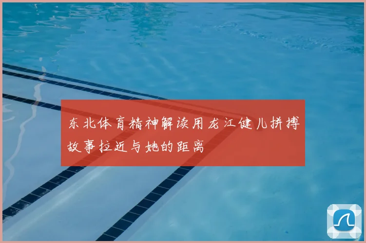 东北体育精神解读用龙江健儿拼搏故事拉近与她的距离