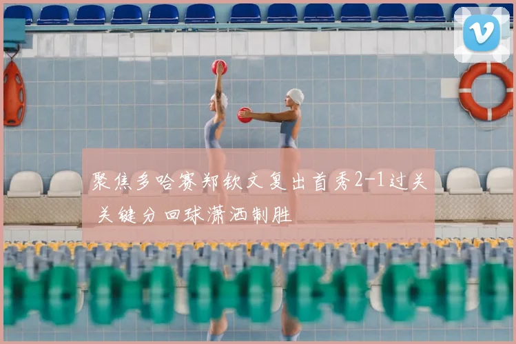 聚焦多哈赛郑钦文复出首秀2-1过关 关键分回球潇洒制胜