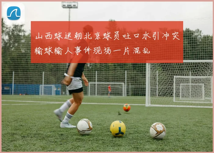 山西球迷朝北京球员吐口水引冲突输球输人事件现场一片混乱