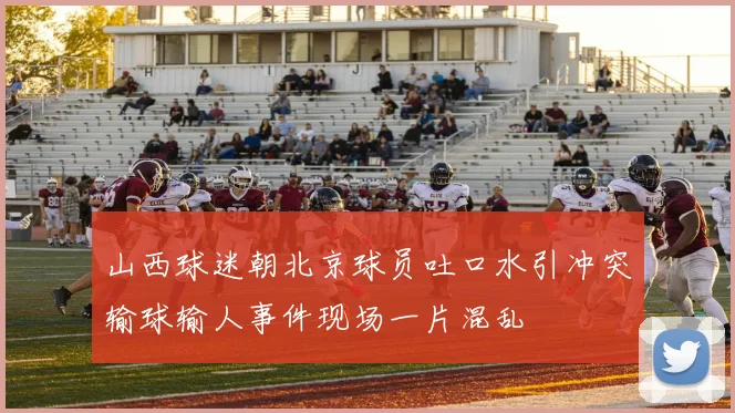 山西球迷朝北京球员吐口水引冲突输球输人事件现场一片混乱