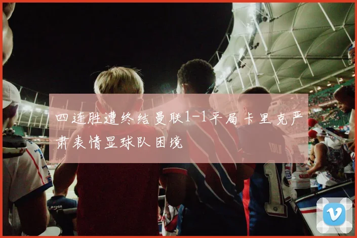 四连胜遭终结曼联1-1平局卡里克严肃表情显球队困境