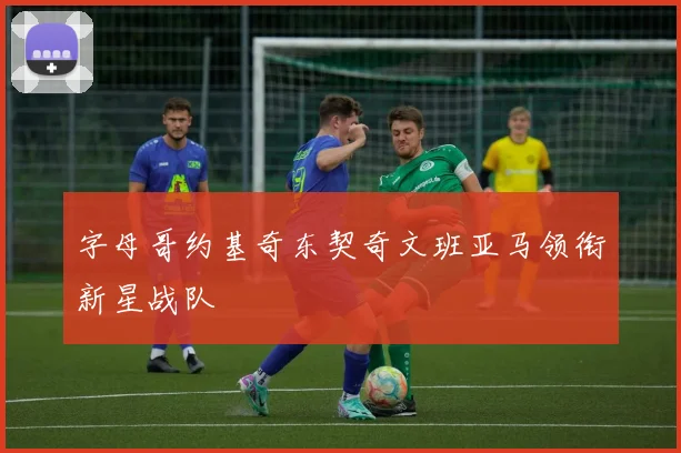 字母哥约基奇东契奇文班亚马领衔新星战队