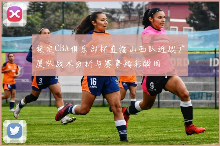 锁定CBA俱乐部杯直播山西队迎战广厦队战术分析与赛事精彩瞬间