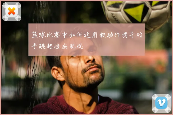 篮球比赛中如何运用假动作诱导对手跳起造成犯规